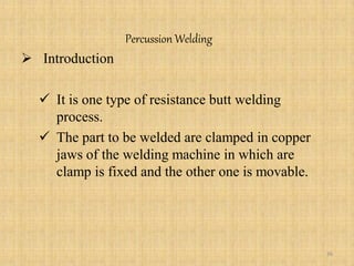 Percussion Welding
 Introduction
 It is one type of resistance butt welding
process.
 The part to be welded are clamped in copper
jaws of the welding machine in which are
clamp is fixed and the other one is movable.
36
 