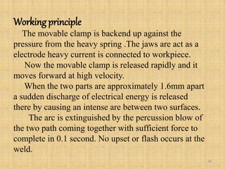 Working principle
The movable clamp is backend up against the
pressure from the heavy spring .The jaws are act as a
electrode heavy current is connected to workpiece.
Now the movable clamp is released rapidly and it
moves forward at high velocity.
When the two parts are approximately 1.6mm apart
a sudden discharge of electrical energy is released
there by causing an intense are between two surfaces.
The arc is extinguished by the percussion blow of
the two path coming together with sufficient force to
complete in 0.1 second. No upset or flash occurs at the
weld.
38
 