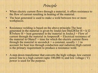 Principle
• When electric current flows through a material, it offers resistance to
the flow of current resulting in heating of the material.
• The heat generated is used to make a weld between two or more
workpieces.
• Resistance welding is based on the above principle.The heat
generated in the material is given by Joules law:HαI2RTor H = k I2
RTwhere H = heat generated in the material in Joules,I = Flow of
current through the material in AmperesR = Electrical resistance of
the material in OhmsT = time for which the electric current flows
through the material in seconds,k = a constant, usually < 1 to
account for heat loss through conduction and radiation.High current
is the primary requirement to produce a resistance weld.
• A step down transformer that converts the high voltage, low current
power line to a high current (upto 100,000 A) and low voltage ( V)
power is used for the purpose.
4
 