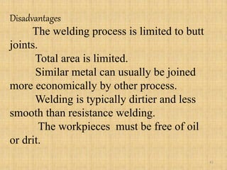 Disadvantages
The welding process is limited to butt
joints.
Total area is limited.
Similar metal can usually be joined
more economically by other process.
Welding is typically dirtier and less
smooth than resistance welding.
The workpieces must be free of oil
or drit.
41
 