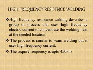 HIGH FREQUENCY RESISTNCE WELDING
High frequency resistance welding describes a
group of process that uses high frequency
electric current to concentrate the welding heat
at the needed location.
 The process is similar to seam welding but it
uses high frequency current.
 The require frequency is upto 450khz.
43
 