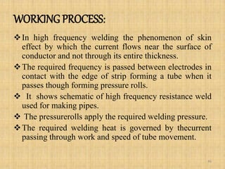 WORKING PROCESS:
In high frequency welding the phenomenon of skin
effect by which the current flows near the surface of
conductor and not through its entire thickness.
The required frequency is passed between electrodes in
contact with the edge of strip forming a tube when it
passes though forming pressure rolls.
 It shows schematic of high frequency resistance weld
used for making pipes.
 The pressurerolls apply the required welding pressure.
The required welding heat is governed by thecurrent
passing through work and speed of tube movement.
46
 