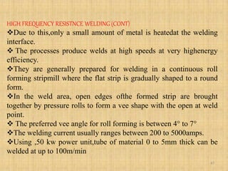 HIGH FREQUENCY RESISTNCE WELDING (CONT)
Due to this,only a small amount of metal is heatedat the welding
interface.
 The processes produce welds at high speeds at very highenergy
efficiency.
They are generally prepared for welding in a continuous roll
forming stripmill where the flat strip is gradually shaped to a round
form.
In the weld area, open edges ofthe formed strip are brought
together by pressure rolls to form a vee shape with the open at weld
point.
 The preferred vee angle for roll forming is between 4° to 7°
The welding current usually ranges between 200 to 5000amps.
Using ,50 kw power unit,tube of material 0 to 5mm thick can be
welded at up to 100m/min
47
 