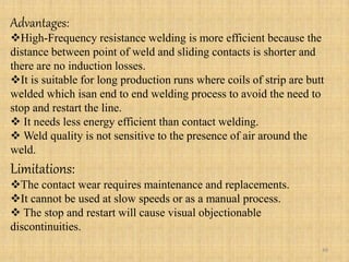 Advantages:
High-Frequency resistance welding is more efficient because the
distance between point of weld and sliding contacts is shorter and
there are no induction losses.
It is suitable for long production runs where coils of strip are butt
welded which isan end to end welding process to avoid the need to
stop and restart the line.
 It needs less energy efficient than contact welding.
 Weld quality is not sensitive to the presence of air around the
weld.
Limitations:
The contact wear requires maintenance and replacements.
It cannot be used at slow speeds or as a manual process.
 The stop and restart will cause visual objectionable
discontinuities.
48
 