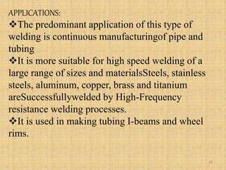 APPLICATIONS:
The predominant application of this type of
welding is continuous manufacturingof pipe and
tubing
It is more suitable for high speed welding of a
large range of sizes and materialsSteels, stainless
steels, aluminum, copper, brass and titanium
areSuccessfullywelded by High-Frequency
resistance welding processes.
It is used in making tubing I-beams and wheel
rims.
49
 