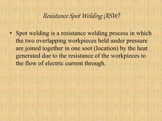 Resistance Spot Welding (RSW)
• Spot welding is a resistance welding process in which
the two overlapping workpieces held under pressure
are joined together in one soot (location) by the heat
generated due to the resistance of the workpieces to
the flow of electric current through.
5
 