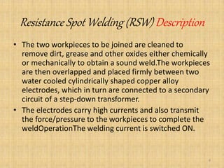 Resistance Spot Welding (RSW) Description
• The two workpieces to be joined are cleaned to
remove dirt, grease and other oxides either chemically
or mechanically to obtain a sound weld.The workpieces
are then overlapped and placed firmly between two
water cooled cylindrically shaped copper alloy
electrodes, which in turn are connected to a secondary
circuit of a step-down transformer.
• The electrodes carry high currents and also transmit
the force/pressure to the workpieces to complete the
weldOperationThe welding current is switched ON.
8
 