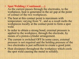 • Spot Welding ( Continued….)
As the current passes through the electrodes, to the
workpiece, heat is generated in the air gap at the point
of contact of the two workpieces.
• The heat at this contact point is maximum with
temperature varying from °C, and as a result melts the
workpieces locally at the contact point to form a spot
weld.
• In order to obtain a strong bond, external pressure is
applied to the workpiece, through the electrode, by
means of a piston-cylinder arrangement.
• The current is switched OFF.In some cases, external
pressure is not required and the holding pressure of the
two electrodes is just sufficient to create a good joint.
• Heat dissipates throughout the workpiece which cools
the spot weld causing the metal to solidify.
9
 