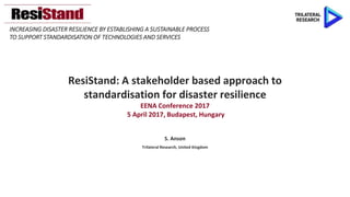 INCREASING DISASTER RESILIENCE BY ESTABLISHING A SUSTAINABLE PROCESS
TO SUPPORT STANDARDISATION OF TECHNOLOGIES AND SERVICES
ResiStand: A stakeholder based approach to
standardisation for disaster resilience
EENA Conference 2017
5 April 2017, Budapest, Hungary
S. Anson
Trilateral Research, United Kingdom
 