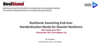INCREASING DISASTER RESILIENCE BY ESTABLISHING A SUSTAINABLE PROCESS
TO SUPPORT STANDARDISATION OF TECHNOLOGIES AND SERVICES
ResiStand: Examining End-User
Standardisation Needs for Disaster Resilience
RE17 Conference 2017
9 November 2017, Birmingham, UK
Dr. Su Anson
Trilateral Research, London, United Kingdom
 