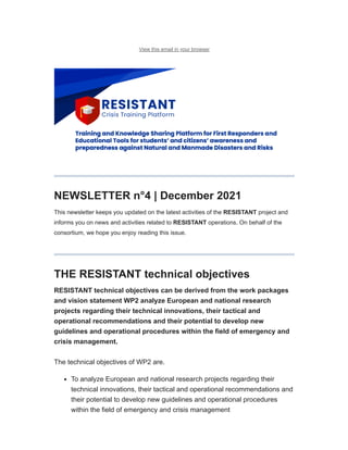 12/22/21, 12:17 PM RESISTANT Newsletter #4
https://mailchi.mp/e32885d42035/resistant-newsletter-5030210?e=a4d101e20d 1/9
View this email in your browser
NEWSLETTER n°4 | December 2021
This newsletter keeps you updated on the latest activities of the RESISTANT project and
informs you on news and activities related to RESISTANT operations. On behalf of the
consortium, we hope you enjoy reading this issue.
THE RESISTANT technical objectives
RESISTANT technical objectives can be derived from the work packages
and vision statement WP2 analyze European and national research
projects regarding their technical innovations, their tactical and
operational recommendations and their potential to develop new
guidelines and operational procedures within the field of emergency and
crisis management.
The technical objectives of WP2 are.
To analyze European and national research projects regarding their
technical innovations, their tactical and operational recommendations and
their potential to develop new guidelines and operational procedures
within the field of emergency and crisis management
Subscribe Past Issues Translate
 