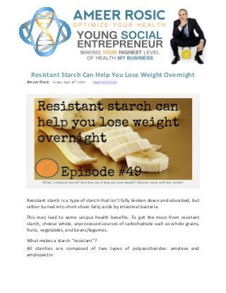 Resistant Starch Can Help You Lose Weight Overnight
Ameer Rosic Friday April 18
th
2014 Read Full Article
What is resistant starch? And how can it help you lose weight? Discover more with this article!
Resistant starch is a type of starch that isn’t fully broken down and absorbed, but
rather turned into short-chain fatty acids by intestinal bacteria.
This may lead to some unique health benefits. To get the most from resistant
starch, choose whole, unprocessed sources of carbohydrate such as whole grains,
fruits, vegetables, and beans/legumes.
What makes a starch “resistant”?
All starches are composed of two types of polysaccharides: amylose and
amylopectin.
 