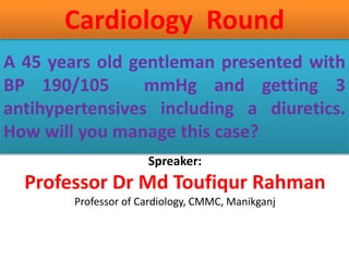 A 45 years old gentleman presented with
BP 190/105 mmHg and getting 3
antihypertensives including a diuretics.
How will you manage this case?
Cardiology Round
Spreaker:
Professor Dr Md Toufiqur Rahman
Professor of Cardiology, CMMC, Manikganj
 