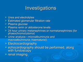 InvestigationsInvestigations
 Urea and electrolytesUrea and electrolytes
 Estimated glomerular filtration rateEstimated glomerular filtration rate
 Plasma glucosePlasma glucose
 Plasma renin or aldosterone levelsPlasma renin or aldosterone levels
 24 hour urinary metanephrines or normetanephrines (for24 hour urinary metanephrines or normetanephrines (for
phaeochromocytoma)phaeochromocytoma)
 Urine analysis—microalbuminuria andUrine analysis—microalbuminuria and
macroalbuminuria, haematuriamacroalbuminuria, haematuria).).
 ElectrocardiographyElectrocardiography
 echocardiography should be performed, alongechocardiography should be performed, along
with fundoscopywith fundoscopy
 renal imaging.renal imaging.
 
