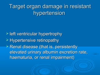Target organ damage in resistantTarget organ damage in resistant
hypertensionhypertension
 left ventricular hypertrophyleft ventricular hypertrophy
 Hypertensive retinopathyHypertensive retinopathy
 Renal disease (that is, persistentlyRenal disease (that is, persistently
elevated urinary albumin excretion rate,elevated urinary albumin excretion rate,
haematuria, or renal impairment)haematuria, or renal impairment)
 