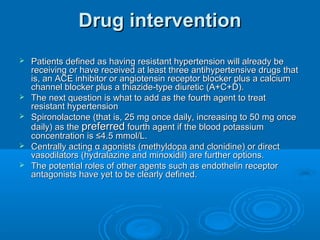 Drug interventionDrug intervention
 Patients defined as having resistant hypertension will already bePatients defined as having resistant hypertension will already be
receiving or have received at least three antihypertensive drugs thatreceiving or have received at least three antihypertensive drugs that
is, an ACE inhibitor or angiotensin receptor blocker plus a calciumis, an ACE inhibitor or angiotensin receptor blocker plus a calcium
channel blocker plus a thiazide-type diuretic (A+C+D).channel blocker plus a thiazide-type diuretic (A+C+D).
 The next question is what to add as the fourth agent to treatThe next question is what to add as the fourth agent to treat
resistant hypertensionresistant hypertension
 Spironolactone (that is, 25 mg once daily, increasing to 50 mg onceSpironolactone (that is, 25 mg once daily, increasing to 50 mg once
daily) as thedaily) as the preferredpreferred fourth agent if the blood potassiumfourth agent if the blood potassium
concentration is ≤4.5 mmol/L.concentration is ≤4.5 mmol/L.
 Centrally acting α agonists (methyldopa and clonidine) or directCentrally acting α agonists (methyldopa and clonidine) or direct
vasodilators (hydralazine and minoxidil) are further options.vasodilators (hydralazine and minoxidil) are further options.
 The potential roles of other agents such as endothelin receptorThe potential roles of other agents such as endothelin receptor
antagonists have yet to be clearly defined.antagonists have yet to be clearly defined.
 