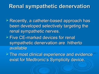 Renal sympathetic denervationRenal sympathetic denervation
 Recently, a catheter-based approach hasRecently, a catheter-based approach has
been developed selectively targeting thebeen developed selectively targeting the
renal sympathetic nerves.renal sympathetic nerves.
 Five CE-marked devices for renalFive CE-marked devices for renal
sympathetic denervation are hithertosympathetic denervation are hitherto
availableavailable
 The most clinical experience and evidenceThe most clinical experience and evidence
exist for Medtronic’s Symplicity device.exist for Medtronic’s Symplicity device.
 