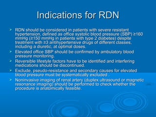 Indications for RDNIndications for RDN
 RDN should be considered in patients with severe resistantRDN should be considered in patients with severe resistant
hypertension, defined as office systolic blood pressure (SBP) ≥160hypertension, defined as office systolic blood pressure (SBP) ≥160
mmHg (≥150 mmHg in patients with type 2 diabetes) despitemmHg (≥150 mmHg in patients with type 2 diabetes) despite
treatment with ≥3 antihypertensive drugs of different classes,treatment with ≥3 antihypertensive drugs of different classes,
including a diuretic, at optimal doses.including a diuretic, at optimal doses.
 Elevated office SBP should be confirmed by ambulatory bloodElevated office SBP should be confirmed by ambulatory blood
pressure monitoring.pressure monitoring.
 Reversible lifestyle factors have to be identified and interferingReversible lifestyle factors have to be identified and interfering
medications should be discontinued.medications should be discontinued.
 Exclude, pseudo-resistance and secondary causes for elevatedExclude, pseudo-resistance and secondary causes for elevated
blood pressure must be systematically excluded .blood pressure must be systematically excluded .
 Noninvasive imaging of renal artery (duplex ultrasound or magneticNoninvasive imaging of renal artery (duplex ultrasound or magnetic
resonance imaging) should be performed to check whether theresonance imaging) should be performed to check whether the
procedure is anatomically feasible.procedure is anatomically feasible.
 
