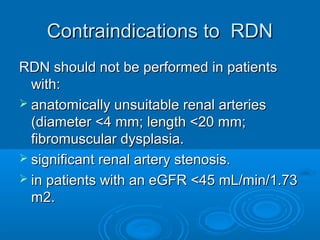 Contraindications to RDNContraindications to RDN
RDN should not be performed in patientsRDN should not be performed in patients
with:with:
 anatomically unsuitable renal arteriesanatomically unsuitable renal arteries
(diameter <4 mm; length <20 mm;(diameter <4 mm; length <20 mm;
fibromuscular dysplasia.fibromuscular dysplasia.
 significant renal artery stenosis.significant renal artery stenosis.
 in patients with an eGFR <45 mL/min/1.73in patients with an eGFR <45 mL/min/1.73
m2.m2.
 