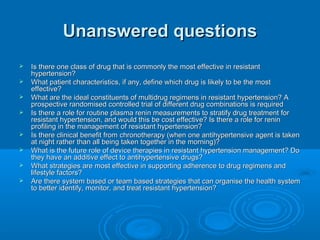 Unanswered questionsUnanswered questions
 Is there one class of drug that is commonly the most effective in resistantIs there one class of drug that is commonly the most effective in resistant
hypertension?hypertension?
 What patient characteristics, if any, define which drug is likely to be the mostWhat patient characteristics, if any, define which drug is likely to be the most
effective?effective?
 What are the ideal constituents of multidrug regimens in resistant hypertension? AWhat are the ideal constituents of multidrug regimens in resistant hypertension? A
prospective randomised controlled trial of different drug combinations is requiredprospective randomised controlled trial of different drug combinations is required
 Is there a role for routine plasma renin measurements to stratify drug treatment forIs there a role for routine plasma renin measurements to stratify drug treatment for
resistant hypertension, and would this be cost effective? Is there a role for reninresistant hypertension, and would this be cost effective? Is there a role for renin
profiling in the management of resistant hypertension?profiling in the management of resistant hypertension?
 Is there clinical benefit from chronotherapy (when one antihypertensive agent is takenIs there clinical benefit from chronotherapy (when one antihypertensive agent is taken
at night rather than all being taken together in the morning)?at night rather than all being taken together in the morning)?
 What is the future role of device therapies in resistant hypertension management? DoWhat is the future role of device therapies in resistant hypertension management? Do
they have an additive effect to antihypertensive drugs?they have an additive effect to antihypertensive drugs?
 What strategies are most effective in supporting adherence to drug regimens andWhat strategies are most effective in supporting adherence to drug regimens and
lifestyle factors?lifestyle factors?
 Are there system based or team based strategies that can organise the health systemAre there system based or team based strategies that can organise the health system
to better identify, monitor, and treat resistant hypertension?to better identify, monitor, and treat resistant hypertension?
 