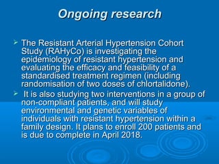 Ongoing researchOngoing research
 The Resistant Arterial Hypertension CohortThe Resistant Arterial Hypertension Cohort
Study (RAHyCo) is investigating theStudy (RAHyCo) is investigating the
epidemiology of resistant hypertension andepidemiology of resistant hypertension and
evaluating the efficacy and feasibility of aevaluating the efficacy and feasibility of a
standardised treatment regimen (includingstandardised treatment regimen (including
randomisation of two doses of chlortalidone).randomisation of two doses of chlortalidone).
 It is also studying two interventions in a group ofIt is also studying two interventions in a group of
non-compliant patients, and will studynon-compliant patients, and will study
environmental and genetic variables ofenvironmental and genetic variables of
individuals with resistant hypertension within aindividuals with resistant hypertension within a
family design. It plans to enroll 200 patients andfamily design. It plans to enroll 200 patients and
is due to complete in April 2018.is due to complete in April 2018.
 