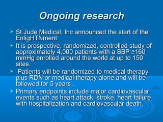 Ongoing researchOngoing research
 St Jude Medical, Inc announced the start of theSt Jude Medical, Inc announced the start of the
EnligHTNmentEnligHTNment
 It is prospective, randomized, controlled study ofIt is prospective, randomized, controlled study of
approximately 4,000 patients with a SBP ≥160approximately 4,000 patients with a SBP ≥160
mmHg enrolled around the world at up to 150mmHg enrolled around the world at up to 150
sites.sites.
 Patients will be randomized to medical therapyPatients will be randomized to medical therapy
plus RDN or medical therapy alone and will beplus RDN or medical therapy alone and will be
followed for 5 years .followed for 5 years .
 Primary endpoints include major cardiovascularPrimary endpoints include major cardiovascular
events such as heart attack, stroke, heart failureevents such as heart attack, stroke, heart failure
with hospitalization and cardiovascular death.with hospitalization and cardiovascular death.
 