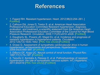 ReferencesReferences
 1. Fagard RH. Resistant hypertension. Heart. 2012;98(3):254–261. [1. Fagard RH. Resistant hypertension. Heart. 2012;98(3):254–261. [
PubMedPubMed]]
 2. Calhoun DA, Jones D, Textor S, et al. American Heart Association2. Calhoun DA, Jones D, Textor S, et al. American Heart Association
Professional Education Committee Resistant hypertension: diagnosis,Professional Education Committee Resistant hypertension: diagnosis,
evaluation, and treatment: a scientific statement from the American Heartevaluation, and treatment: a scientific statement from the American Heart
Association Professional Education Committee of the Council for High BloodAssociation Professional Education Committee of the Council for High Blood
Pressure Research. Circulation. 2008;117(25):e510–e526. [Pressure Research. Circulation. 2008;117(25):e510–e526. [PubMedPubMed]]
 3. Daugherty SL, Powers JD, Magid DJ, et al. Incidence and prognosis of3. Daugherty SL, Powers JD, Magid DJ, et al. Incidence and prognosis of
resistant hypertension in hypertensive patients. Circulation.resistant hypertension in hypertensive patients. Circulation.
2012;125(13):1635–1642. [2012;125(13):1635–1642. [PMC free articlePMC free article] [] [PubMedPubMed]]
 4. Grassi G. Assessment of sympathetic cardiovascular drive in human4. Grassi G. Assessment of sympathetic cardiovascular drive in human
hypertension: achievements and perspectives. Hypertension.hypertension: achievements and perspectives. Hypertension.
2009;54(4):690–697. [2009;54(4):690–697. [PubMedPubMed]]
 5. DiBona GF, Kopp UC. Neural control of renal function. Physiol Rev.5. DiBona GF, Kopp UC. Neural control of renal function. Physiol Rev.
1997;77(1):75–197. [1997;77(1):75–197. [PubMedPubMed]]
 6. Tsioufis C, Kordalis A, Flessas D, et al. Pathophysiology of resistant6. Tsioufis C, Kordalis A, Flessas D, et al. Pathophysiology of resistant
hypertension: the role of sympathetic nervous system. Int J Hypertens.hypertension: the role of sympathetic nervous system. Int J Hypertens.
2011;642416 [2011;642416 [PMC free articlePMC free article] [] [PubMedPubMed]]
 
