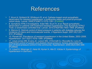 ReferencesReferences
 7. Krum H, Schlaich M, Whitbourn R, et al. Catheter-based renal sympathetic7. Krum H, Schlaich M, Whitbourn R, et al. Catheter-based renal sympathetic
denervation for resistant hypertension: a multicentre safety and proof-of-principledenervation for resistant hypertension: a multicentre safety and proof-of-principle
cohort study. Lancet. 2009;373(9671):1275–1281. [cohort study. Lancet. 2009;373(9671):1275–1281. [PubMedPubMed]]
 8. Symplicity HTN-2 Investigators. Esler MD, Krum H, et al. Renal sympathetic8. Symplicity HTN-2 Investigators. Esler MD, Krum H, et al. Renal sympathetic
denervation in patients with treatment-resistant hypertension (The Symplicity HTN-2denervation in patients with treatment-resistant hypertension (The Symplicity HTN-2
Trial): a randomised controlled trial. Lancet. 2010;376(9756):1903–1909. [PubMed]Trial): a randomised controlled trial. Lancet. 2010;376(9756):1903–1909. [PubMed]
 9. Mancia G. Optimal control of blood pressure in patients with diabetes reduces the9. Mancia G. Optimal control of blood pressure in patients with diabetes reduces the
incidence of macro and microvascular events. J Hypertens Suppl. 2007;25(1):S7–incidence of macro and microvascular events. J Hypertens Suppl. 2007;25(1):S7–
S12. [PubMed]S12. [PubMed]
 10. Persell SD. Prevalence of resistant hypertension in the United States, 2003–2008.10. Persell SD. Prevalence of resistant hypertension in the United States, 2003–2008.
Hypertension. 2011;6(57):1076–1080. [PubMed]Hypertension. 2011;6(57):1076–1080. [PubMed]
 11. Lloyd-Jones DM, Evans JC, Larson MG, O’Donnell CJ, Roccella EJ, Levy D.11. Lloyd-Jones DM, Evans JC, Larson MG, O’Donnell CJ, Roccella EJ, Levy D.
Differential control of systolic and diastolic blood pressure: factors associated withDifferential control of systolic and diastolic blood pressure: factors associated with
lack of blood pressure control in the community. Hypertension. 2000;36(4):594–599.lack of blood pressure control in the community. Hypertension. 2000;36(4):594–599.
[PubMed][PubMed]
 12. Löwel H, Meisinger C, Heier M, Hymer H, Alte D, Völzke H. Epidemiology of12. Löwel H, Meisinger C, Heier M, Hymer H, Alte D, Völzke H. Epidemiology of
hypertension in Germany.hypertension in Germany.
 