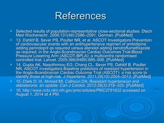 ReferencesReferences
 Selected results of population-representative cross-sectional studies. DtschSelected results of population-representative cross-sectional studies. Dtsch
Med Wochenschr. 2006;131(46):2586–2591. German. [PubMed]Med Wochenschr. 2006;131(46):2586–2591. German. [PubMed]
 13. Dahlöf B, Sever PS, Poulter NR, et al. ASCOT Investigators Prevention13. Dahlöf B, Sever PS, Poulter NR, et al. ASCOT Investigators Prevention
of cardiovascular events with an antihypertensive regimen of amlodipineof cardiovascular events with an antihypertensive regimen of amlodipine
adding perindopril as required versus atenolol adding bendroflumethiazideadding perindopril as required versus atenolol adding bendroflumethiazide
as required, in the Anglo-Scandinavian Cardiac Outcomes Trial-Bloodas required, in the Anglo-Scandinavian Cardiac Outcomes Trial-Blood
Pressure Lowering Arm (ASCOT-BPLA): a multicentre randomisedPressure Lowering Arm (ASCOT-BPLA): a multicentre randomised
controlled trial. Lancet. 2005;366(9489):895–906. [PubMed]controlled trial. Lancet. 2005;366(9489):895–906. [PubMed]
 14. Gupta AK, Nasothimiou EG, Chang CL, Sever PS, Dahlöf B, Poulter14. Gupta AK, Nasothimiou EG, Chang CL, Sever PS, Dahlöf B, Poulter
NR, ASCOT investigators Baseline predictors of resistant hypertension inNR, ASCOT investigators Baseline predictors of resistant hypertension in
the Anglo-Scandinavian Cardiac Outcome Trial (ASCOT): a risk score tothe Anglo-Scandinavian Cardiac Outcome Trial (ASCOT): a risk score to
identify those at high-risk. J Hypertens. 2011;29(10):2004–2013. [PubMed]identify those at high-risk. J Hypertens. 2011;29(10):2004–2013. [PubMed]
 15. Clark D, III, Ahmed MI, Calhoun DA. Resistant hypertension and15. Clark D, III, Ahmed MI, Calhoun DA. Resistant hypertension and
aldosterone: an update. Can J Cardiol. 2012;28(3):318–325. [PubMed]aldosterone: an update. Can J Cardiol. 2012;28(3):318–325. [PubMed]
 16. http://www.ncbi.nlm.nih.gov/pmc/articles/PMC3791632 accessed on16. http://www.ncbi.nlm.nih.gov/pmc/articles/PMC3791632 accessed on
August 1, 2014 at 4 PM.August 1, 2014 at 4 PM.
 