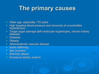 The primary causesThe primary causes
 Older age; especially >75 yearsOlder age; especially >75 years
 High baseline blood pressure and chronicity of uncontrolledHigh baseline blood pressure and chronicity of uncontrolled
hypertensionhypertension
 Target organ damage (left ventricular hypertrophy, chronic kidneyTarget organ damage (left ventricular hypertrophy, chronic kidney
disease)disease)
 DiabetesDiabetes
 ObesityObesity
 Atherosclerotic vascular diseaseAtherosclerotic vascular disease
 Aortic stiffeningAortic stiffening
 Sex (women)Sex (women)
 Ethnicity (black)Ethnicity (black)
 Excessive dietary sodiumExcessive dietary sodium
 