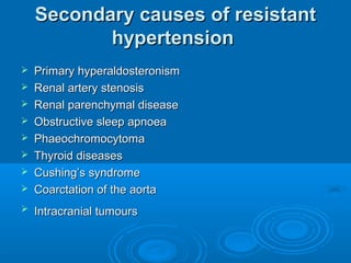 Secondary causes of resistantSecondary causes of resistant
hypertensionhypertension
 Primary hyperaldosteronismPrimary hyperaldosteronism
 Renal artery stenosisRenal artery stenosis
 Renal parenchymal diseaseRenal parenchymal disease
 Obstructive sleep apnoeaObstructive sleep apnoea
 PhaeochromocytomaPhaeochromocytoma
 Thyroid diseasesThyroid diseases
 Cushing’s syndromeCushing’s syndrome
 Coarctation of the aortaCoarctation of the aorta
 Intracranial tumoursIntracranial tumours
 