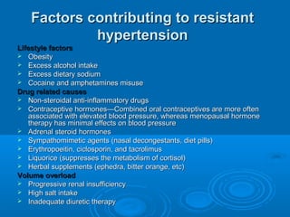 Factors contributing to resistantFactors contributing to resistant
hypertensionhypertension
Lifestyle factorsLifestyle factors
 ObesityObesity
 Excess alcohol intakeExcess alcohol intake
 Excess dietary sodiumExcess dietary sodium
 Cocaine and amphetamines misuseCocaine and amphetamines misuse
Drug related causesDrug related causes
 Non-steroidal anti-inflammatory drugsNon-steroidal anti-inflammatory drugs
 Contraceptive hormones—Combined oral contraceptives are more oftenContraceptive hormones—Combined oral contraceptives are more often
associated with elevated blood pressure, whereas menopausal hormoneassociated with elevated blood pressure, whereas menopausal hormone
therapy has minimal effects on blood pressuretherapy has minimal effects on blood pressure
 Adrenal steroid hormonesAdrenal steroid hormones
 Sympathomimetic agents (nasal decongestants, diet pills)Sympathomimetic agents (nasal decongestants, diet pills)
 Erythropoeitin, ciclosporin, and tacrolimusErythropoeitin, ciclosporin, and tacrolimus
 Liquorice (suppresses the metabolism of cortisol)Liquorice (suppresses the metabolism of cortisol)
 Herbal supplements (ephedra, bitter orange, etc)Herbal supplements (ephedra, bitter orange, etc)
Volume overloadVolume overload
 Progressive renal insufficiencyProgressive renal insufficiency
 High salt intakeHigh salt intake
 Inadequate diuretic therapyInadequate diuretic therapy
 