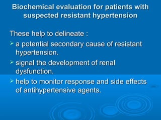 Biochemical evaluation for patients withBiochemical evaluation for patients with
suspected resistant hypertensionsuspected resistant hypertension
These help to delineate :These help to delineate :
 a potential secondary cause of resistanta potential secondary cause of resistant
hypertension.hypertension.
 signal the development of renalsignal the development of renal
dysfunction.dysfunction.
 help to monitor response and side effectshelp to monitor response and side effects
of antihypertensive agents.of antihypertensive agents.
 