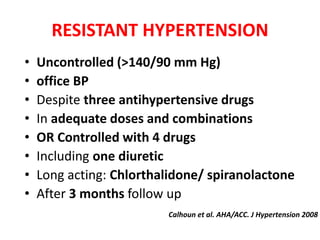 RESISTANT HYPERTENSION
• Uncontrolled (>140/90 mm Hg)
• office BP
• Despite three antihypertensive drugs
• In adequate doses and combinations
• OR Controlled with 4 drugs
• Including one diuretic
• Long acting: Chlorthalidone/ spiranolactone
• After 3 months follow up
Calhoun et al. AHA/ACC. J Hypertension 2008
 