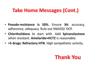 Take Home Messages (Cont.)
• Pseudo-resistance is 50%. Ensure 3A: accuracy,
adherence, adequacy. Rule out NSAIDS/ OCP.
• Chlorthalidone to start with. Add Spiranolactone
when resistant. Ameloride+HCTZ is reasonable.
• >5 drugs: Refractory HTN. High sympathetic activity.
Thank You
 