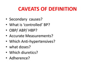 CAVEATS OF DEFINITION
• Secondary causes?
• What is ‘controlled’ BP?
• OBP/ ABP/ HBP?
• Accurate Measurements?
• Which Anti-hypertensives?
• what doses?
• Which diuretics?
• Adherence?
 