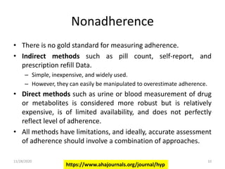 Nonadherence
• There is no gold standard for measuring adherence.
• Indirect methods such as pill count, self-report, and
prescription refill Data.
– Simple, inexpensive, and widely used.
– However, they can easily be manipulated to overestimate adherence.
• Direct methods such as urine or blood measurement of drug
or metabolites is considered more robust but is relatively
expensive, is of limited availability, and does not perfectly
reflect level of adherence.
• All methods have limitations, and ideally, accurate assessment
of adherence should involve a combination of approaches.
https://www.ahajournals.org/journal/hyp
11/28/2020 10
 