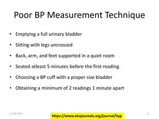 Poor BP Measurement Technique
• Emptying a full urinary bladder
• Sitting with legs uncrossed
• Back, arm, and feet supported in a quiet room
• Seated atleast 5 minutes before the first reading.
• Choosing a BP cuff with a proper size bladder
• Obtaining a minimum of 2 readings 1 minute apart
https://www.ahajournals.org/journal/hyp
11/28/2020 11
 
