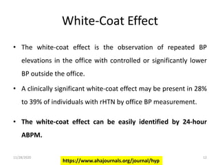White-Coat Effect
• The white-coat effect is the observation of repeated BP
elevations in the office with controlled or significantly lower
BP outside the office.
• A clinically significant white-coat effect may be present in 28%
to 39% of individuals with rHTN by office BP measurement.
• The white-coat effect can be easily identified by 24-hour
ABPM.
https://www.ahajournals.org/journal/hyp
11/28/2020 12
 