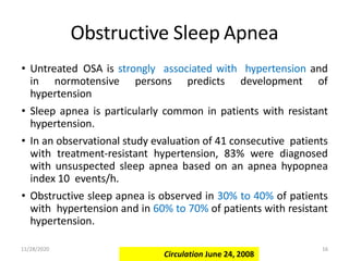Obstructive Sleep Apnea
• Untreated OSA is strongly associated with hypertension and
in normotensive persons predicts development of
hypertension
• Sleep apnea is particularly common in patients with resistant
hypertension.
• In an observational study evaluation of 41 consecutive patients
with treatment-resistant hypertension, 83% were diagnosed
with unsuspected sleep apnea based on an apnea hypopnea
index 10 events/h.
• Obstructive sleep apnea is observed in 30% to 40% of patients
with hypertension and in 60% to 70% of patients with resistant
hypertension.
Circulation June 24, 2008
11/28/2020 16
 