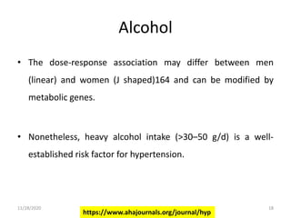 Alcohol
• The dose-response association may differ between men
(linear) and women (J shaped)164 and can be modified by
metabolic genes.
• Nonetheless, heavy alcohol intake (>30–50 g/d) is a well-
established risk factor for hypertension.
https://www.ahajournals.org/journal/hyp
11/28/2020 18
 
