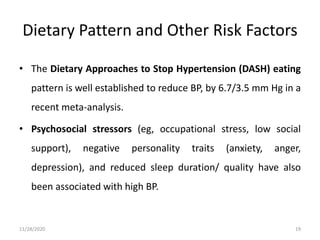 Dietary Pattern and Other Risk Factors
• The Dietary Approaches to Stop Hypertension (DASH) eating
pattern is well established to reduce BP, by 6.7/3.5 mm Hg in a
recent meta-analysis.
• Psychosocial stressors (eg, occupational stress, low social
support), negative personality traits (anxiety, anger,
depression), and reduced sleep duration/ quality have also
been associated with high BP.
11/28/2020 19
 