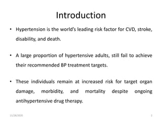 Introduction
• Hypertension is the world’s leading risk factor for CVD, stroke,
disability, and death.
• A large proportion of hypertensive adults, still fail to achieve
their recommended BP treatment targets.
• These individuals remain at increased risk for target organ
damage, morbidity, and mortality despite ongoing
antihypertensive drug therapy.
11/28/2020 2
 