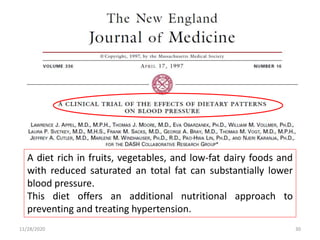 11/28/2020 30
A diet rich in fruits, vegetables, and low-fat dairy foods and
with reduced saturated an total fat can substantially lower
blood pressure.
This diet offers an additional nutritional approach to
preventing and treating hypertension.
 