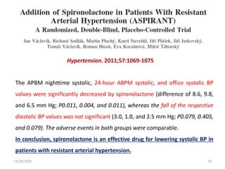 Hypertension. 2011;57:1069-1075
The APBM nighttime systolic, 24-hour ABPM systolic, and office systolic BP
values were significantly decreased by spironolactone (difference of 8.6, 9.8,
and 6.5 mm Hg; P0.011, 0.004, and 0.011), whereas the fall of the respective
diastolic BP values was not significant (3.0, 1.0, and 2.5 mm Hg; P0.079, 0.405,
and 0.079). The adverse events in both groups were comparable.
In conclusion, spironolactone is an effective drug for lowering systolic BP in
patients with resistant arterial hypertension.
11/28/2020 33
 