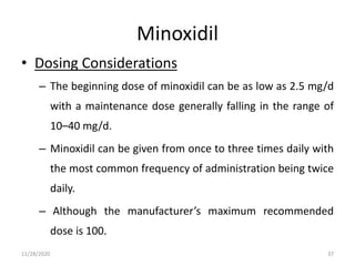 Minoxidil
• Dosing Considerations
– The beginning dose of minoxidil can be as low as 2.5 mg/d
with a maintenance dose generally falling in the range of
10–40 mg/d.
– Minoxidil can be given from once to three times daily with
the most common frequency of administration being twice
daily.
– Although the manufacturer’s maximum recommended
dose is 100.
11/28/2020 37
 