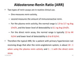 • Two types of renin assays are in routine clinical use.
– One measures renin activity,
– second measures the amount of immunoreactive renin.
– For the plasma renin activity, the normal range is 1.9 to 3.7 ng Ang
I/ml/h, and the lower level of detectability is 0.1 ng Ang I/ml/h.
– For the direct renin assay, the normal range is typically 13 to 44
IU/ml and lower level of detectability is 6 to 8 IU/ml.
• Therefore the typical ARR, for a patient with primary hypertension not
receiving drugs that alter the renin-angiotensin system, is about 10 : 1
when using the plasma renin activity and 1 : 1 with the direct renin
assay.
11/28/2020 42
Aldosterone-Renin Ratio (ARR)
 