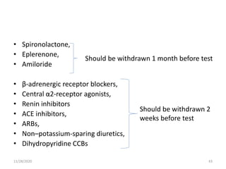 • Spironolactone,
• Eplerenone,
• Amiloride
• β-adrenergic receptor blockers,
• Central α2-receptor agonists,
• Renin inhibitors
• ACE inhibitors,
• ARBs,
• Non–potassium-sparing diuretics,
• Dihydropyridine CCBs
Should be withdrawn 1 month before test
Should be withdrawn 2
weeks before test
11/28/2020 43
 