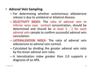• Adrenal Vein Sampling
– For determining whether autonomous aldosterone
release is due to unilateral or bilateral disease.
– SELECTIVITY INDEX- The ratio of adrenal vein to
inferior vena cava cortisol concentration, should be
determined and should be at least 5 : 1 for each
adrenal vein sample to confirm successful adrenal vein
cannulation.
– LATERALIZATION INDEX- The ratio of adrenal vein
aldosterone to adrenal vein cortisol.
– Calculated by dividing the greater adrenal vein ratio
by the lesser adrenal vein ratio.
– A lateralization index greater than 2.0 supports a
diagnosis of an APA.
11/28/2020 45
 