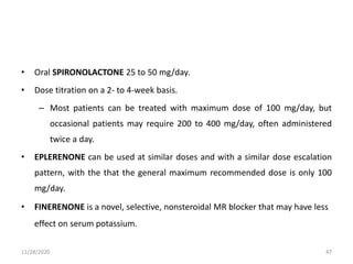 • Oral SPIRONOLACTONE 25 to 50 mg/day.
• Dose titration on a 2- to 4-week basis.
– Most patients can be treated with maximum dose of 100 mg/day, but
occasional patients may require 200 to 400 mg/day, often administered
twice a day.
• EPLERENONE can be used at similar doses and with a similar dose escalation
pattern, with the that the general maximum recommended dose is only 100
mg/day.
• FINERENONE is a novel, selective, nonsteroidal MR blocker that may have less
effect on serum potassium.
11/28/2020 47
 